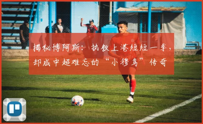 揭秘博阿斯：执教上港短短一季，却成中超难忘的“小穆鸟”传奇