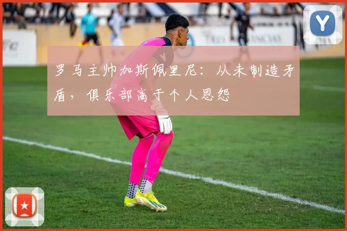 罗马主帅加斯佩里尼：从未制造矛盾，俱乐部高于个人恩怨