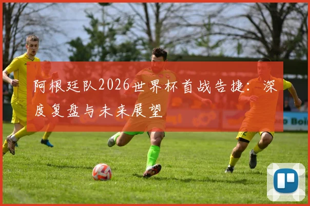阿根廷队2026世界杯首战告捷：深度复盘与未来展望