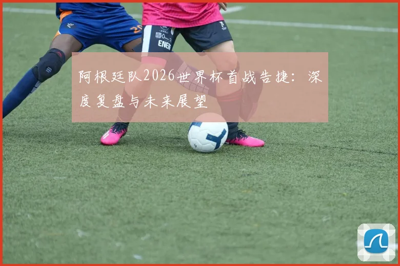 阿根廷队2026世界杯首战告捷：深度复盘与未来展望