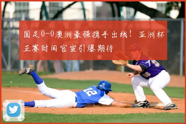 国足0-0澳洲豪强携手出线！亚洲杯正赛时间官宣引爆期待