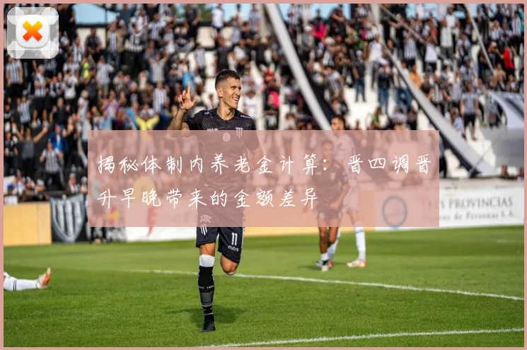 揭秘体制内养老金计算：晋四调晋升早晚带来的金额差异