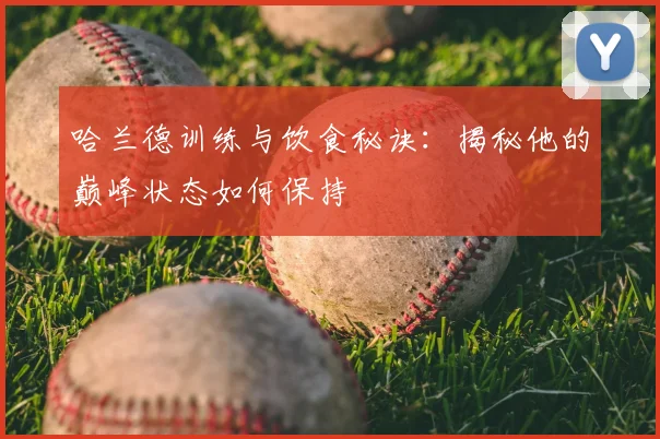 哈兰德训练与饮食秘诀：揭秘他的巅峰状态如何保持