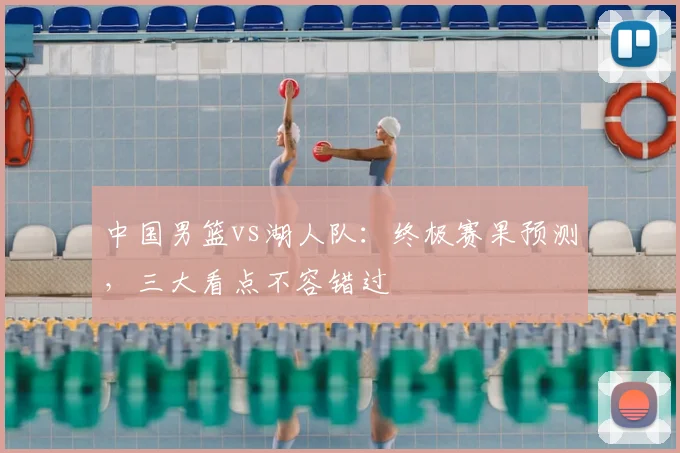 中国男篮vs湖人队：终极赛果预测，三大看点不容错过