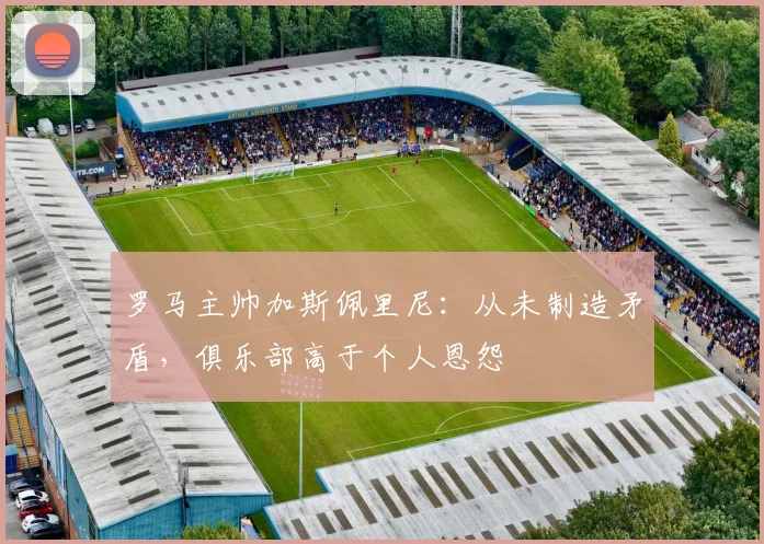 罗马主帅加斯佩里尼：从未制造矛盾，俱乐部高于个人恩怨