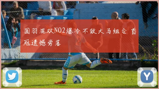 国羽混双NO2爆冷不敌大马组合 首冠遗憾旁落