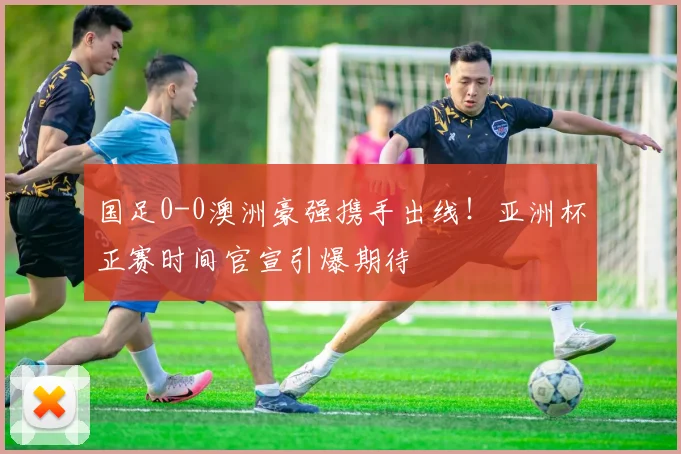 国足0-0澳洲豪强携手出线！亚洲杯正赛时间官宣引爆期待