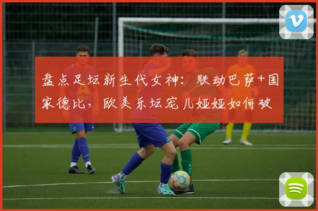 盘点足坛新生代女神:联动巴萨+国家德比,欧美乐坛宠儿娅娅如何破圈体坛?