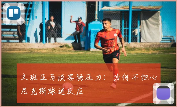 文班亚马谈客场压力：为何不担心尼克斯球迷反应
