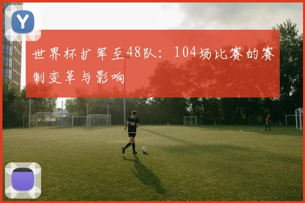 世界杯扩军至48队：104场比赛的赛制变革与影响