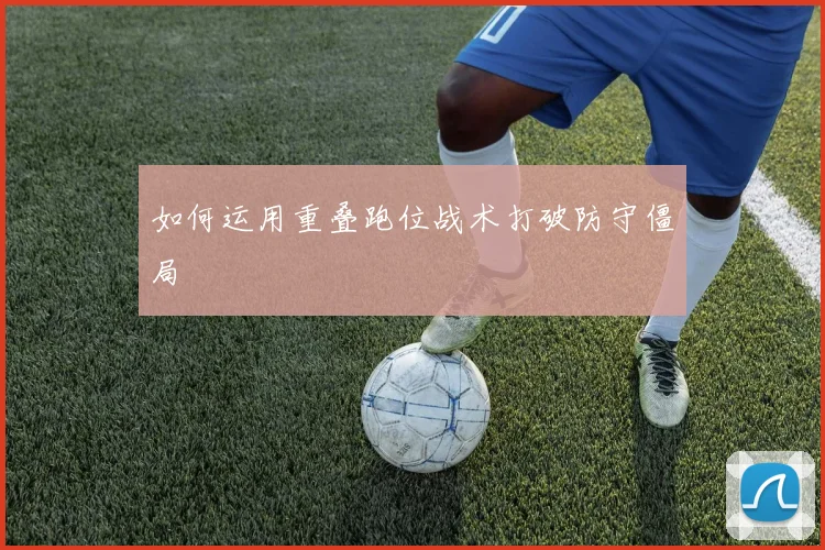 如何运用重叠跑位战术打破防守僵局