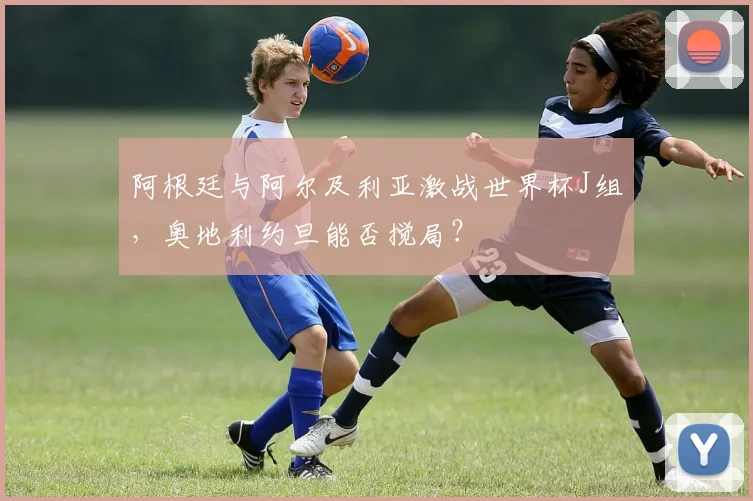 阿根廷与阿尔及利亚激战世界杯J组,奥地利约旦能否搅局?