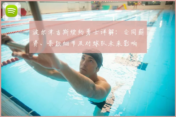 波尔津吉斯续约勇士详解：合同薪资、条款细节及对球队未来影响