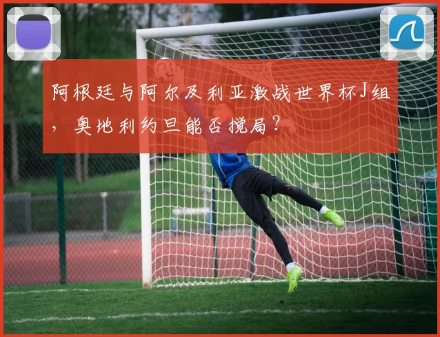 阿根廷与阿尔及利亚激战世界杯J组,奥地利约旦能否搅局?
